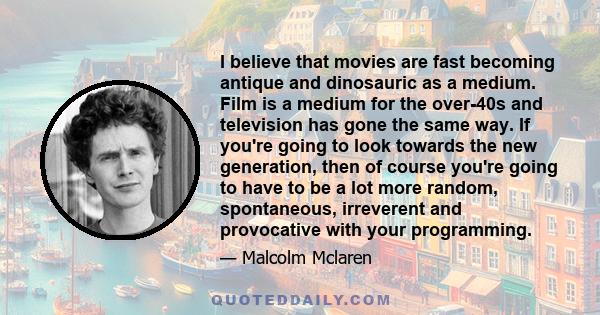 I believe that movies are fast becoming antique and dinosauric as a medium. Film is a medium for the over-40s and television has gone the same way. If you're going to look towards the new generation, then of course