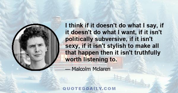 I think if it doesn't do what I say, if it doesn't do what I want, if it isn't politically subversive, if it isn't sexy, if it isn't stylish to make all that happen then it isn't truthfully worth listening to.