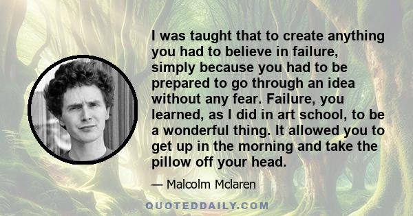 I was taught that to create anything you had to believe in failure, simply because you had to be prepared to go through an idea without any fear. Failure, you learned, as I did in art school, to be a wonderful thing. It 