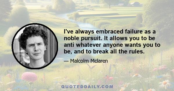 I've always embraced failure as a noble pursuit. It allows you to be anti whatever anyone wants you to be, and to break all the rules.