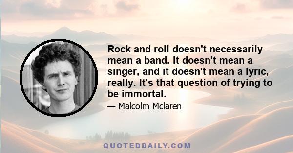 Rock and roll doesn't necessarily mean a band. It doesn't mean a singer, and it doesn't mean a lyric, really. It's that question of trying to be immortal.