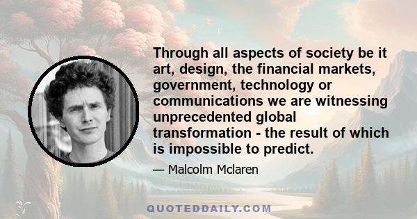 Through all aspects of society be it art, design, the financial markets, government, technology or communications we are witnessing unprecedented global transformation - the result of which is impossible to predict.