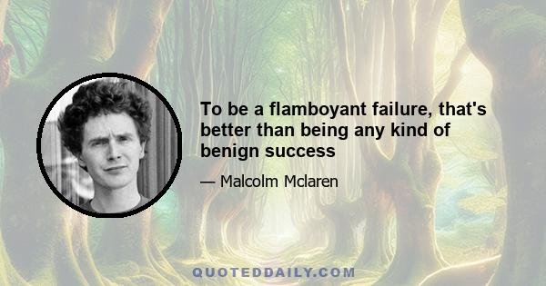 To be a flamboyant failure, that's better than being any kind of benign success