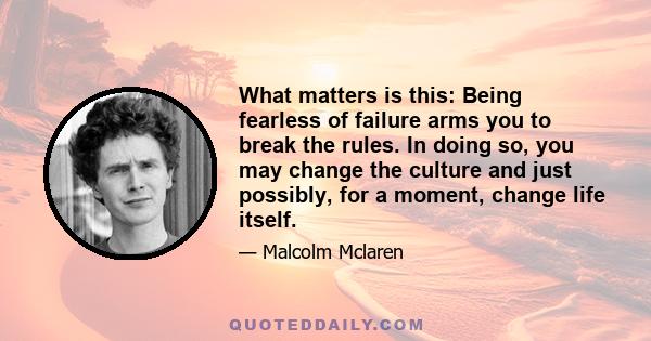 What matters is this: Being fearless of failure arms you to break the rules. In doing so, you may change the culture and just possibly, for a moment, change life itself.