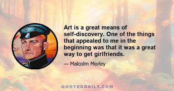 Art is a great means of self-discovery. One of the things that appealed to me in the beginning was that it was a great way to get girlfriends.