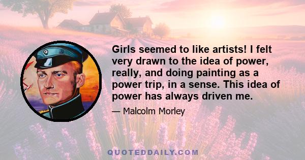 Girls seemed to like artists! I felt very drawn to the idea of power, really, and doing painting as a power trip, in a sense. This idea of power has always driven me.