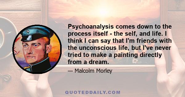 Psychoanalysis comes down to the process itself - the self, and life. I think I can say that I'm friends with the unconscious life, but I've never tried to make a painting directly from a dream.