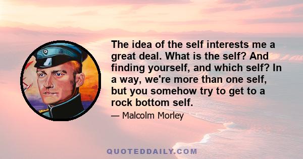 The idea of the self interests me a great deal. What is the self? And finding yourself, and which self? In a way, we're more than one self, but you somehow try to get to a rock bottom self.