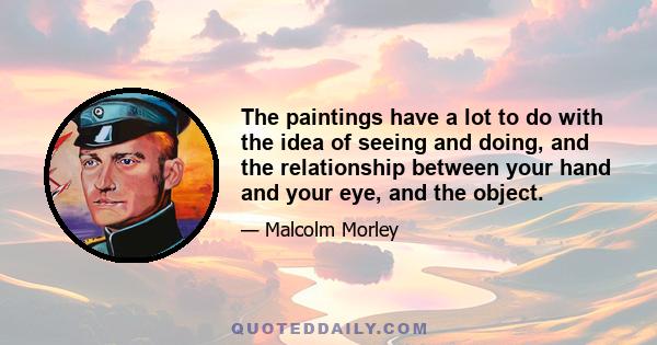 The paintings have a lot to do with the idea of seeing and doing, and the relationship between your hand and your eye, and the object.