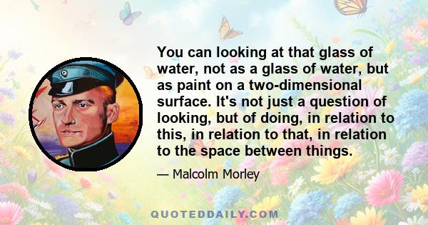 You can looking at that glass of water, not as a glass of water, but as paint on a two-dimensional surface. It's not just a question of looking, but of doing, in relation to this, in relation to that, in relation to the 