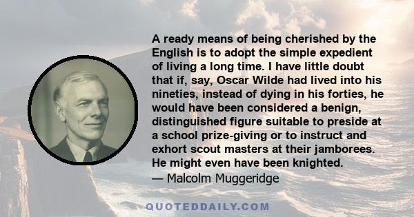 A ready means of being cherished by the English is to adopt the simple expedient of living a long time. I have little doubt that if, say, Oscar Wilde had lived into his nineties, instead of dying in his forties, he