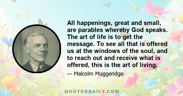 All happenings, great and small, are parables whereby God speaks. The art of life is to get the message. To see all that is offered us at the windows of the soul, and to reach out and receive what is offered, this is