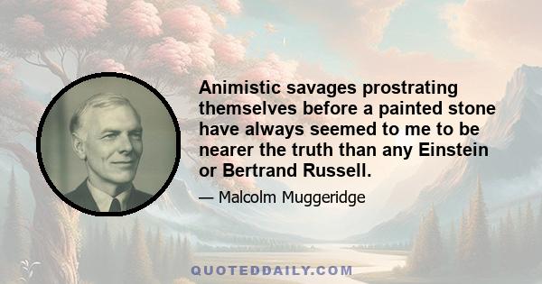 Animistic savages prostrating themselves before a painted stone have always seemed to me to be nearer the truth than any Einstein or Bertrand Russell.