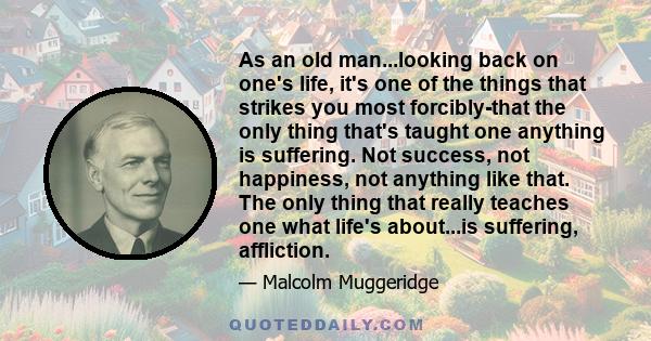 As an old man...looking back on one's life, it's one of the things that strikes you most forcibly-that the only thing that's taught one anything is suffering. Not success, not happiness, not anything like that. The only 