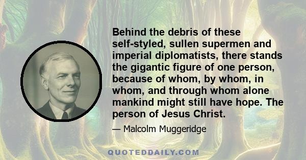 Behind the debris of these self-styled, sullen supermen and imperial diplomatists, there stands the gigantic figure of one person, because of whom, by whom, in whom, and through whom alone mankind might still have hope. 