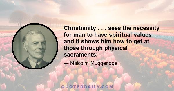 Christianity . . . sees the necessity for man to have spiritual values and it shows him how to get at those through physical sacraments.