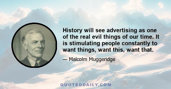 History will see advertising as one of the real evil things of our time. It is stimulating people constantly to want things, want this, want that.