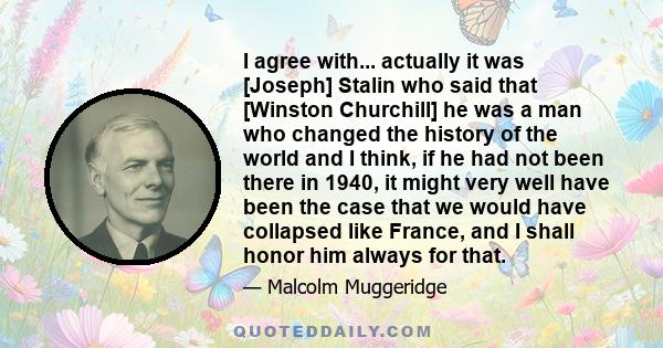 I agree with... actually it was [Joseph] Stalin who said that [Winston Churchill] he was a man who changed the history of the world and I think, if he had not been there in 1940, it might very well have been the case