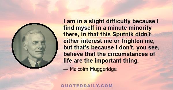 I am in a slight difficulty because I find myself in a minute minority there, in that this Sputnik didn't either interest me or frighten me, but that's because I don't, you see, believe that the circumstances of life