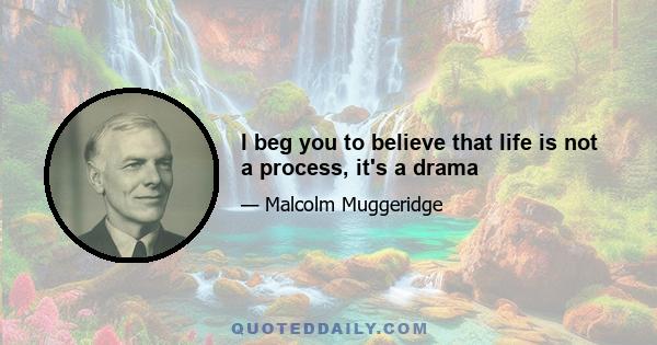 I beg you to believe that life is not a process, it's a drama