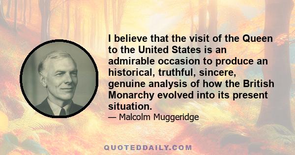 I believe that the visit of the Queen to the United States is an admirable occasion to produce an historical, truthful, sincere, genuine analysis of how the British Monarchy evolved into its present situation.