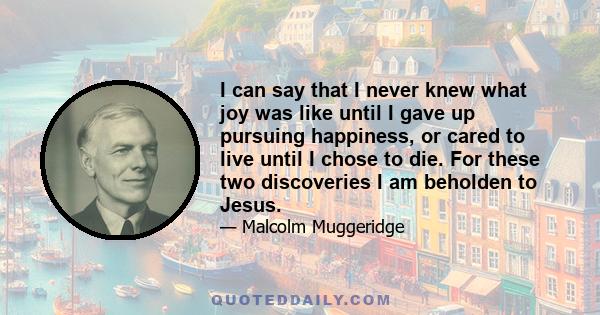 I can say that I never knew what joy was like until I gave up pursuing happiness, or cared to live until I chose to die. For these two discoveries I am beholden to Jesus.