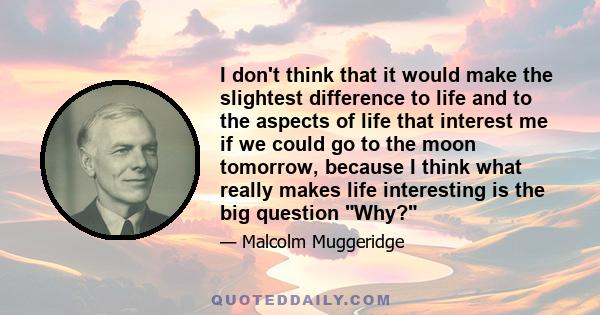 I don't think that it would make the slightest difference to life and to the aspects of life that interest me if we could go to the moon tomorrow, because I think what really makes life interesting is the big question