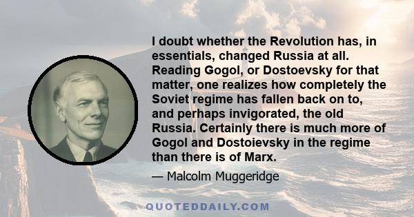 I doubt whether the Revolution has, in essentials, changed Russia at all. Reading Gogol, or Dostoevsky for that matter, one realizes how completely the Soviet regime has fallen back on to, and perhaps invigorated, the