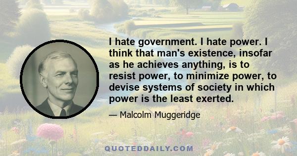 I hate government. I hate power. I think that man's existence, insofar as he achieves anything, is to resist power, to minimize power, to devise systems of society in which power is the least exerted.