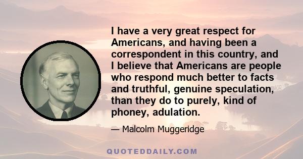 I have a very great respect for Americans, and having been a correspondent in this country, and I believe that Americans are people who respond much better to facts and truthful, genuine speculation, than they do to