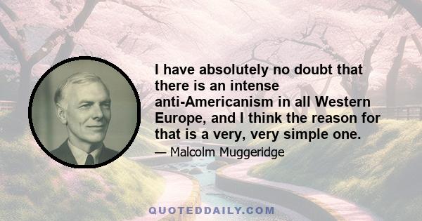 I have absolutely no doubt that there is an intense anti-Americanism in all Western Europe, and I think the reason for that is a very, very simple one.