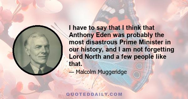 I have to say that I think that Anthony Eden was probably the most disastrous Prime Minister in our history, and I am not forgetting Lord North and a few people like that.