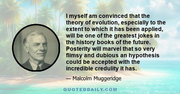 I myself am convinced that the theory of evolution, especially to the extent to which it has been applied, will be one of the greatest jokes in the history books of the future. Posterity will marvel that so very flimsy