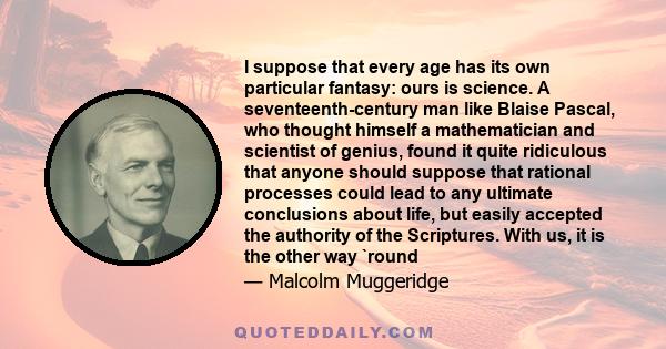 I suppose that every age has its own particular fantasy: ours is science. A seventeenth-century man like Blaise Pascal, who thought himself a mathematician and scientist of genius, found it quite ridiculous that anyone