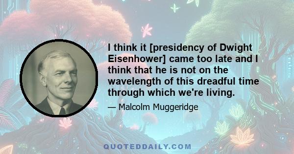 I think it [presidency of Dwight Eisenhower] came too late and I think that he is not on the wavelength of this dreadful time through which we're living.