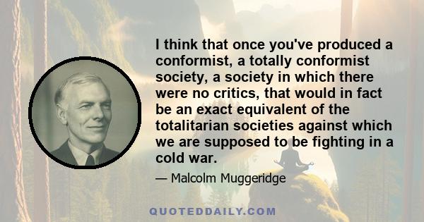 I think that once you've produced a conformist, a totally conformist society, a society in which there were no critics, that would in fact be an exact equivalent of the totalitarian societies against which we are