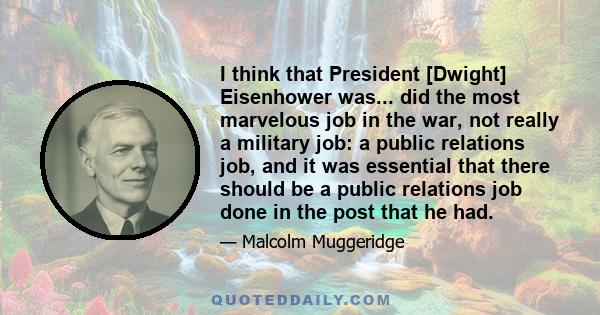 I think that President [Dwight] Eisenhower was... did the most marvelous job in the war, not really a military job: a public relations job, and it was essential that there should be a public relations job done in the