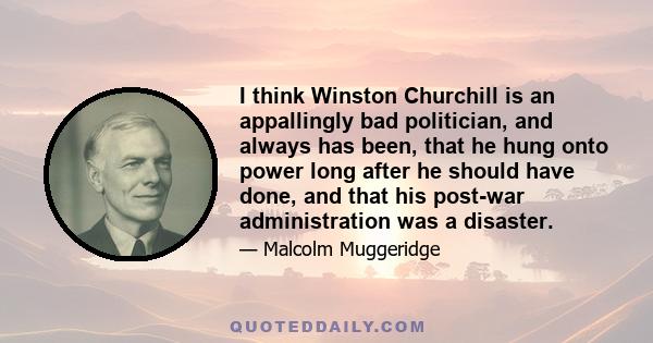 I think Winston Churchill is an appallingly bad politician, and always has been, that he hung onto power long after he should have done, and that his post-war administration was a disaster.