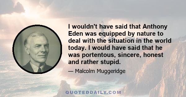 I wouldn't have said that Anthony Eden was equipped by nature to deal with the situation in the world today. I would have said that he was portentous, sincere, honest and rather stupid.