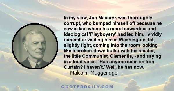 In my view, Jan Masaryk was thoroughly corrupt, who bumped himself off because he saw at last where his moral cowardice and ideological 'Playboyery' had led him. I vividly remember visiting him in Washington, fat,