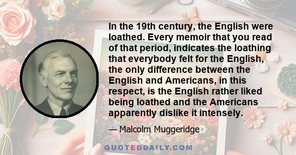 In the 19th century, the English were loathed. Every memoir that you read of that period, indicates the loathing that everybody felt for the English, the only difference between the English and Americans, in this