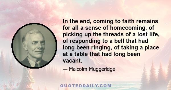 In the end, coming to faith remains for all a sense of homecoming, of picking up the threads of a lost life, of responding to a bell that had long been ringing, of taking a place at a table that had long been vacant.