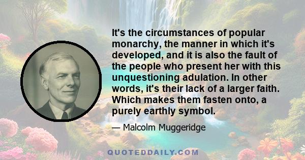 It's the circumstances of popular monarchy, the manner in which it's developed, and it is also the fault of the people who present her with this unquestioning adulation. In other words, it's their lack of a larger