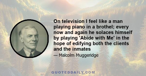 On television I feel like a man playing piano in a brothel; every now and again he solaces himself by playing 'Abide with Me' in the hope of edifying both the clients and the inmates