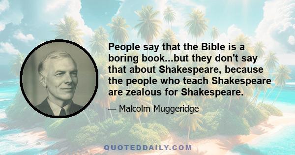 People say that the Bible is a boring book...but they don't say that about Shakespeare, because the people who teach Shakespeare are zealous for Shakespeare.