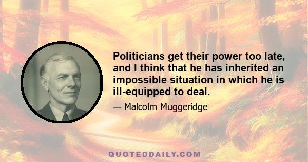 Politicians get their power too late, and I think that he has inherited an impossible situation in which he is ill-equipped to deal.