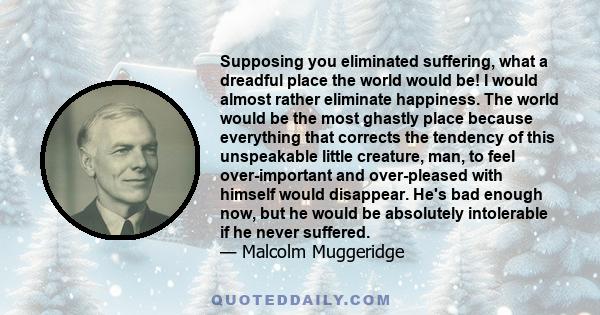 Supposing you eliminated suffering, what a dreadful place the world would be! I would almost rather eliminate happiness. The world would be the most ghastly place because everything that corrects the tendency of this