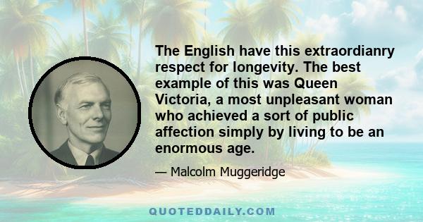 The English have this extraordianry respect for longevity. The best example of this was Queen Victoria, a most unpleasant woman who achieved a sort of public affection simply by living to be an enormous age.