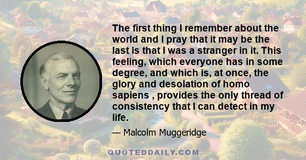 The first thing I remember about the world and I pray that it may be the last is that I was a stranger in it. This feeling, which everyone has in some degree, and which is, at once, the glory and desolation of homo