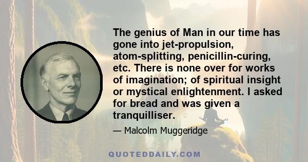 The genius of Man in our time has gone into jet-propulsion, atom-splitting, penicillin-curing, etc. There is none over for works of imagination; of spiritual insight or mystical enlightenment. I asked for bread and was